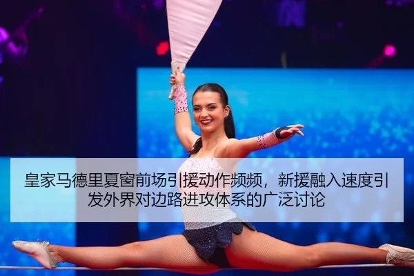 皇家马德里夏窗前场引援动作频频，新援融入速度引发外界对边路进攻体系的广泛讨论